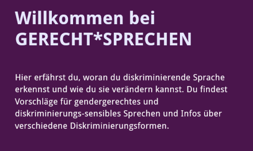 Schriftzug: "Willkommen bei GERECHT*SPRECHEN   Hier erfährst du, woran du diskriminierende Sprache erkennst und wie du sie verändern kannst. Du findest Vorschläge für gendergerechtes und diskriminierungs-sensibles Sprechen und Infos über verschiedene Diskriminierungsformen." auf violettem Hintergrund.